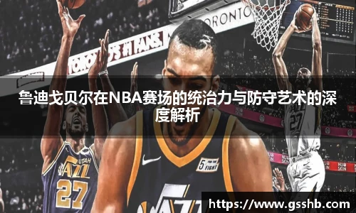 鲁迪戈贝尔在NBA赛场的统治力与防守艺术的深度解析